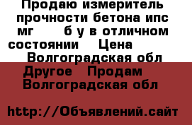 Продаю измеритель прочности бетона ипс мг 4.01 б/у в отличном состоянии. › Цена ­ 10 000 - Волгоградская обл. Другое » Продам   . Волгоградская обл.